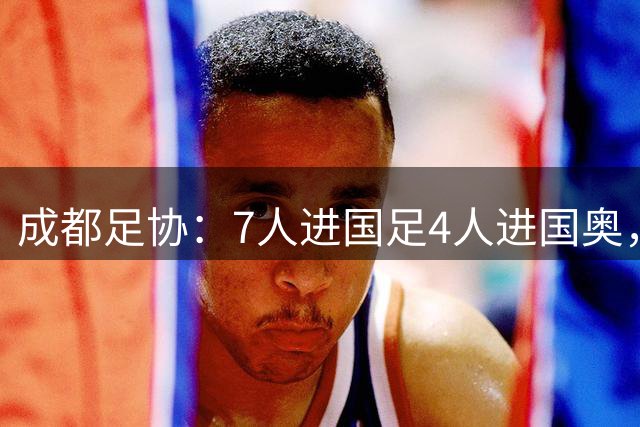 成都足协：7人进国足4人进国奥，成都足球向国家队输送多名球员